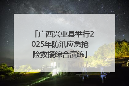 广西兴业县举行2025年防汛应急抢险救援综合演练