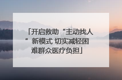 开启救助“主动找人”新模式 切实减轻困难群众医疗负担