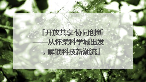 开放共享·协同创新——从怀柔科学城出发，解锁科技新潮流