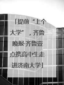 提前“上个大学”，齐鲁晚报·齐鲁壹点携高中生走进济南大学