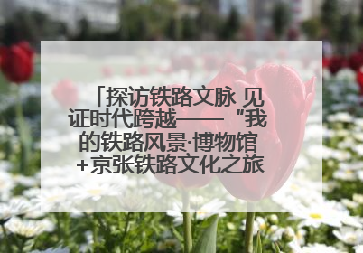 探访铁路文脉 见证时代跨越——“我的铁路风景·博物馆+京张铁路文化之旅”活动在京启动
