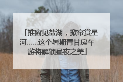 推窗见盐湖，掀帘赏星河……这个暑期青甘房车游将解锁昼夜之美