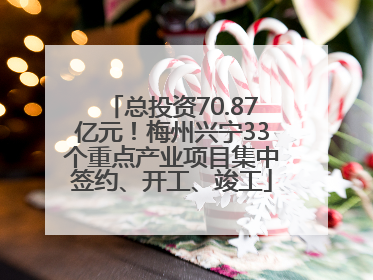 总投资70.87亿元！梅州兴宁33个重点产业项目集中签约、开工、竣工