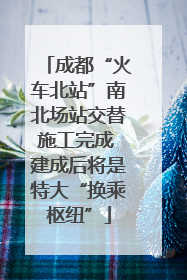 成都“火车北站”南北场站交替施工完成 建成后将是特大“换乘枢纽”