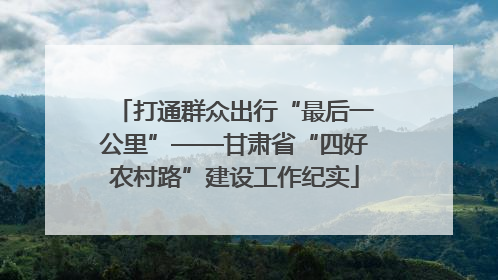 打通群众出行“最后一公里”——甘肃省“四好农村路”建设工作纪实