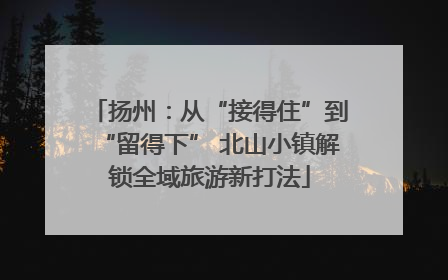扬州：从“接得住”到“留得下” 北山小镇解锁全域旅游新打法