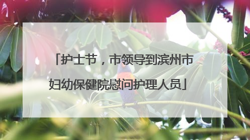护士节，市领导到滨州市妇幼保健院慰问护理人员