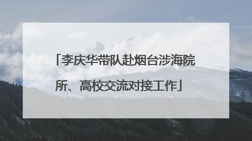 李庆华带队赴烟台涉海院所、高校交流对接工作