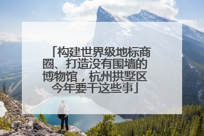 构建世界级地标商圈、打造没有围墙的博物馆，杭州拱墅区今年要干这些事
