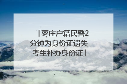 枣庄户籍民警2分钟为身份证遗失考生补办身份证