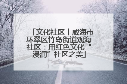 文化社区丨威海市环翠区竹岛街道观海社区：用红色文化“浸润”社区之美