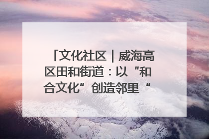 文化社区｜威海高区田和街道：以“和合文化”创造邻里“和合之美”