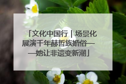 文化中国行｜场景化展演千年赫哲族婚俗——她让非遗变新潮