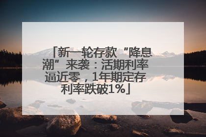 新一轮存款“降息潮”来袭：活期利率逼近零，1年期定存利率跌破1%