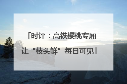 时评：高铁樱桃专厢 让“枝头鲜”每日可见