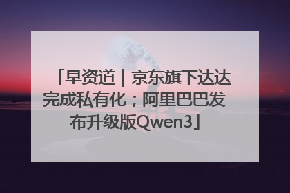 早资道｜京东旗下达达完成私有化；阿里巴巴发布升级版Qwen3