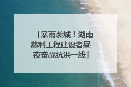 暴雨袭城！湖南慈利工程建设者昼夜奋战抗洪一线