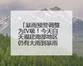 暴雨预警调整为Ⅳ级！今天白天福建南部地区仍有大雨到暴雨，注意防范