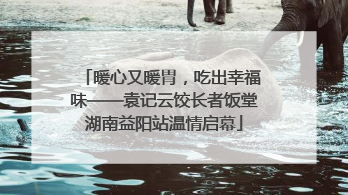 暖心又暖胃，吃出幸福味——袁记云饺长者饭堂湖南益阳站温情启幕