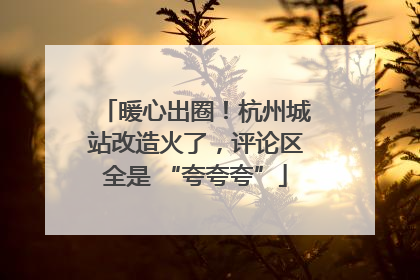 暖心出圈！杭州城站改造火了，评论区全是 “夸夸夸”