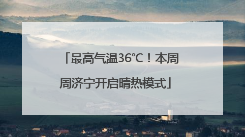 最高气温36℃！本周周济宁开启晴热模式