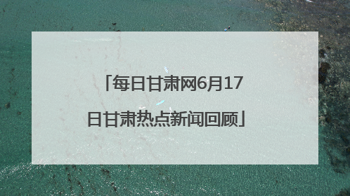 每日甘肃网6月17日甘肃热点新闻回顾