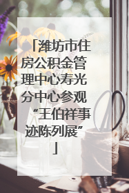潍坊市住房公积金管理中心寿光分中心参观“王伯祥事迹陈列展”
