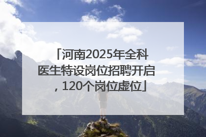 河南2025年全科医生特设岗位招聘开启，120个岗位虚位