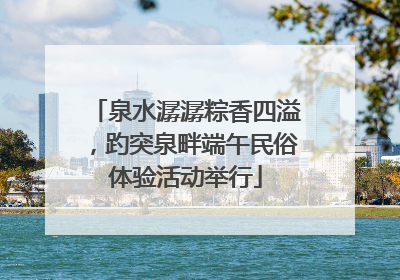 泉水潺潺粽香四溢，趵突泉畔端午民俗体验活动举行