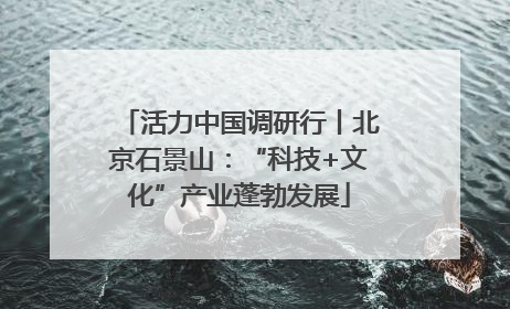 活力中国调研行丨北京石景山：“科技+文化”产业蓬勃发展