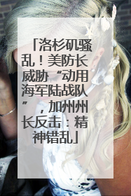 洛杉矶骚乱！美防长威胁“动用海军陆战队”，加州州长反击：精神错乱