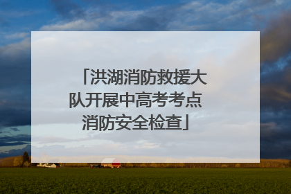 洪湖消防救援大队开展中高考考点消防安全检查