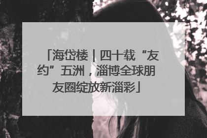 海岱楼｜四十载“友约”五洲，淄博全球朋友圈绽放新淄彩