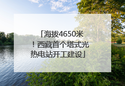 海拔4650米！西藏首个塔式光热电站开工建设