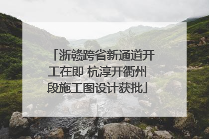 浙赣跨省新通道开工在即 杭淳开衢州段施工图设计获批