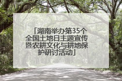 湖南举办第35个全国土地日主题宣传暨农耕文化与耕地保护研讨活动