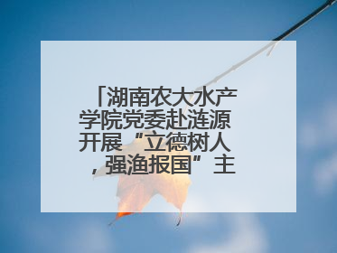 湖南农大水产学院党委赴涟源开展“立德树人，强渔报国”主题党建活动