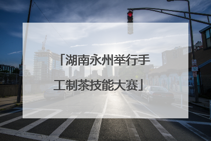 湖南永州举行手工制茶技能大赛