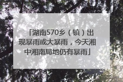 湖南570乡（镇）出现暴雨或大暴雨，今天湘中湘南局地仍有暴雨