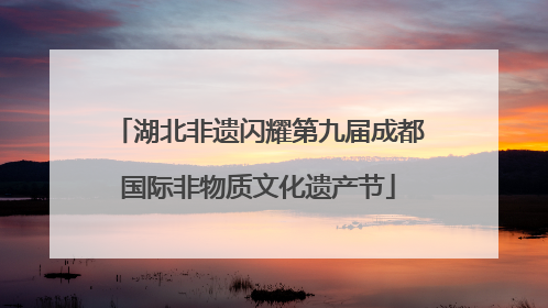 湖北非遗闪耀第九届成都国际非物质文化遗产节