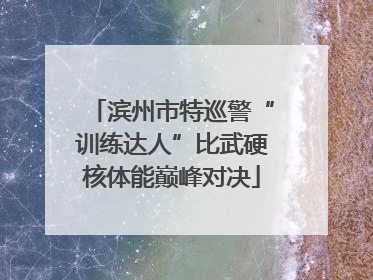 滨州市特巡警“训练达人”比武硬核体能巅峰对决