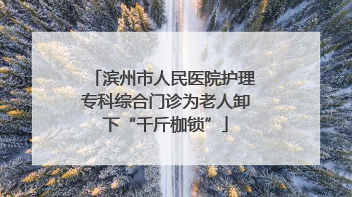 滨州市人民医院护理专科综合门诊为老人卸下“千斤枷锁”
