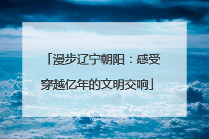 漫步辽宁朝阳：感受穿越亿年的文明交响