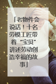 老物件会说话！十名劳模工匠带着“宝贝”讲述劳动创造幸福的故事