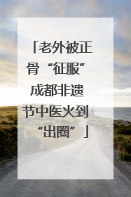 老外被正骨“征服” 成都非遗节中医火到“出圈”