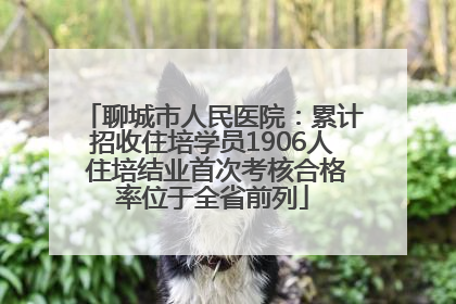 聊城市人民医院：累计招收住培学员1906人 住培结业首次考核合格率位于全省前列