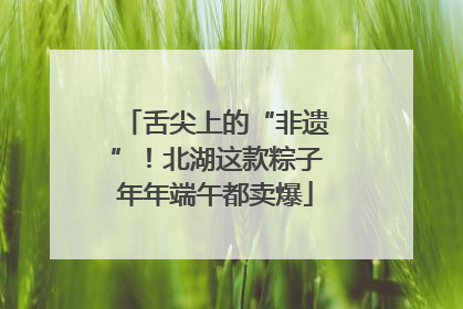 舌尖上的“非遗”！北湖这款粽子年年端午都卖爆