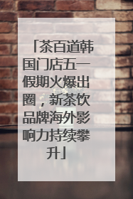 茶百道韩国门店五一假期火爆出圈，新茶饮品牌海外影响力持续攀升
