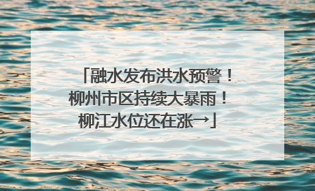 融水发布洪水预警！柳州市区持续大暴雨！柳江水位还在涨→