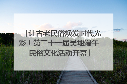 让古老民俗焕发时代光彩！第二十一届吴地端午民俗文化活动开幕